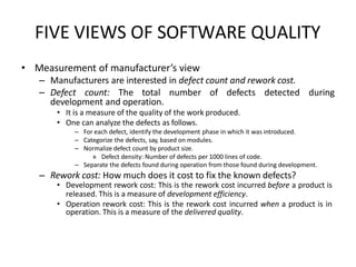 FIVE VIEWS OF SOFTWARE QUALITY
• Measurement of manufacturer’s view
– Manufacturers are interested in defect count and rework cost.
– Defect count: The total number of defects detected during
development and operation.
• It is a measure of the quality of the work produced.
• One can analyze the defects as follows.
– For each defect, identify the development phase in which it was introduced.
– Categorize the defects, say, based on modules.
– Normalize defect count by product size.
» Defect density: Number of defects per 1000 lines of code.
– Separate the defects found during operation from those found during development.
– Rework cost: How much does it cost to fix the known defects?
• Development rework cost: This is the rework cost incurred before a product is
released. This is a measure of development efficiency.
• Operation rework cost: This is the rework cost incurred when a product is in
operation. This is a measure of the delivered quality.
 