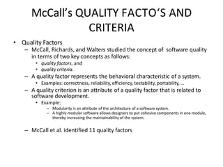 McCall’s QUALITY FACTO‘S AND
CRITERIA
• Quality Factors
– McCall, Richards, and Walters studied the concept of software quality
in terms of two key concepts as follows:
• quality factors, and
• quality criteria.
– A quality factor represents the behavioral characteristic of a system.
• Examples: correctness, reliability, efficiency, testability, portability, …
– A quality criterion is an attribute of a quality factor that is related to
software development.
• Example:
– Modularity is an attribute of the architecture of a software system.
– A highly modular software allows designers to put cohesive components in one module,
thereby increasing the maintainability of the system.
– McCall et al. identified 11 quality factors
 