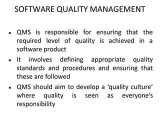 SOFTWARE QUALITY MANAGEMENT
 QMS is responsible for ensuring that the
required level of quality is achieved in a
software product
 It involves defining appropriate quality
standards and procedures and ensuring that
these are followed
 QMS should aim to develop a ‘quality culture’
where quality is seen as everyone’s
responsibility
 