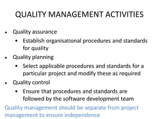 QUALITY MANAGEMENT ACTIVITIES
 Quality assurance
• Establish organisational procedures and standards
for quality
 Quality planning
• Select applicable procedures and standards for a
particular project and modify these as required
 Quality control
• Ensure that procedures and standards are
followed by the software development team
Quality management should be separate from project
management to ensure independence
 