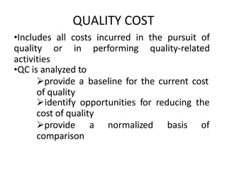 QUALITY COST
•Includes all costs incurred in the pursuit of
quality or in performing quality-related
activities
•QC is analyzed to
provide a baseline for the current cost
of quality
identify opportunities for reducing the
cost of quality
provide a normalized basis of
comparison
 