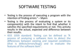 SOFTWARE TESTING
• Testing is the process of executing a program with the
intention of finding errors.” – Myers
• Testing is the process of evaluating a system or its
component(s) with the intent to find that whether it
satisfies the specified requirements or not. This activity
results in the actual, expected and difference between
their results.
• IEEE 1059 standard: Testing can be defined as “A
process of analyzing a software item to detect the
differences between existing and required conditions
(that is defects/errors/bugs) and to evaluate the
features of the software item”.
 