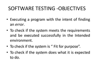 • Executing a program with the intent of finding
an error.
• To check if the system meets the requirements
and be executed successfully in the Intended
environment.
• To check if the system is “ Fit for purpose”.
• To check if the system does what it is expected
to do.
SOFTWARE TESTING -OBJECTIVES
 