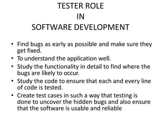 TESTER ROLE
IN
SOFTWARE DEVELOPMENT
• Find bugs as early as possible and make sure they
get fixed.
• To understand the application well.
• Study the functionality in detail to find where the
bugs are likely to occur.
• Study the code to ensure that each and every line
of code is tested.
• Create test cases in such a way that testing is
done to uncover the hidden bugs and also ensure
that the software is usable and reliable
 