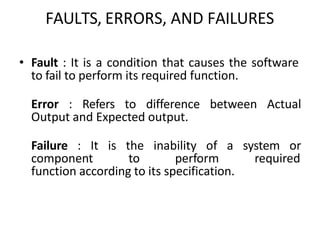 FAULTS, ERRORS, AND FAILURES
• Fault : It is a condition that causes the software
to fail to perform its required function.
Error : Refers to difference between Actual
Output and Expected output.
Failure : It is the inability of a system or
component to perform required
function according to its specification.
 