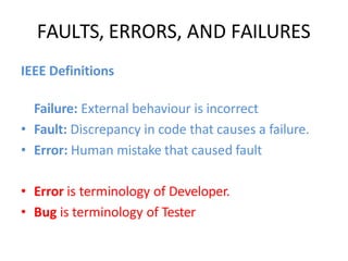 FAULTS, ERRORS, AND FAILURES
IEEE Definitions
Failure: External behaviour is incorrect
• Fault: Discrepancy in code that causes a failure.
• Error: Human mistake that caused fault
• Error is terminology of Developer.
• Bug is terminology of Tester
 