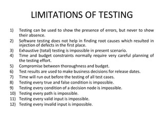 LIMITATIONS OF TESTING
1) Testing can be used to show the presence of errors, but never to show
their absence.
2) Software testing does not help in finding root causes which resulted in
injection of defects in the first place.
3) Exhaustive (total) testing is impossible in present scenario.
4) Time and budget constraints normally require very careful planning of
the testing effort.
5) Compromise between thoroughness and budget.
6) Test results are used to make business decisions for release dates.
7) Time will run out before the testing of all test cases.
8) Testing every true and false condition is impossible.
9) Testing every condition of a decision node is impossible.
10) Testing every path is impossible.
11) Testing every valid input is impossible.
12) Testing every invalid input is impossible.
 