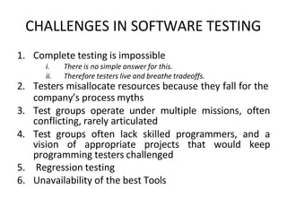 CHALLENGES IN SOFTWARE TESTING
1. Complete testing is impossible
i. There is no simple answer for this.
ii. Therefore testers live and breathe tradeoffs.
2. Testers misallocate resources because they fall for the
company’s process myths
3. Test groups operate under multiple missions, often
conflicting, rarely articulated
4. Test groups often lack skilled programmers, and a
vision of appropriate projects that would keep
programming testers challenged
5. Regression testing
6. Unavailability of the best Tools
 