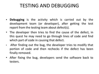 TESTING AND DEBUGGING
•
development team (or developer), after getting
Debugging is the activity which is carried out by the
the test
report from the testing team about defect(s).
• The developer then tries to find the cause of the defect, in
this quest he may need to go through lines of code and find
which part of code in causing that defect.
• After finding out the bug, the developer tries to modify that
portion of code and then rechecks if the defect has been
finally removed.
• After fixing the bug, developers send the software back to
testers.
 