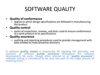 SOFTWARE QUALITY
• Quality of conformance
– degree to which design specifications are followed in manufacturing
the product
• Quality control
– series of inspections, reviews, and tests used to ensure conformance
of a work product to its specifications
• Quality assurance
– auditing and reporting procedures used to provide management with
data needed to make proactive decisions
A software quality analyst is responsible for applying the principles and
practices of software quality assurance throughout the software
development life cycle. Though often referred to as "quality assurance",
software testing is considered to be only one part of the larger process of
reducing errors.
 