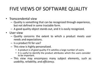 FIVE VIEWS OF SOFTWARE QUALITY
• Transcendental view
– Quality is something that can be recognized through experience,
but not defined in some tractable form.
– A good quality object stands out, and it is easily recognized.
• User view
– Quality concerns the extent to which a product meets user
needs and expectations.
– Is a product fit for use?
– This view is highly personalized.
• A product is of good quality if it satisfies a large number of users.
• It is useful to identify the product attributes which the users consider
to be important.
– This view may encompass many subject elements, such as
usability, reliability, and efficiency.
 