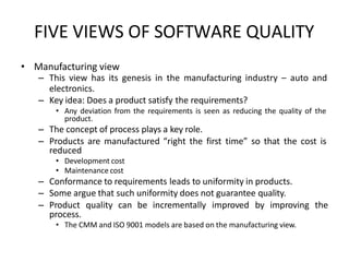 FIVE VIEWS OF SOFTWARE QUALITY
• Manufacturing view
– This view has its genesis in the manufacturing industry – auto and
electronics.
– Key idea: Does a product satisfy the requirements?
• Any deviation from the requirements is seen as reducing the quality of the
product.
– The concept of process plays a key role.
– Products are manufactured “right the first time” so that the cost is
reduced
• Development cost
• Maintenance cost
– Conformance to requirements leads to uniformity in products.
– Some argue that such uniformity does not guarantee quality.
– Product quality can be incrementally improved by improving the
process.
• The CMM and ISO 9001 models are based on the manufacturing view.
 