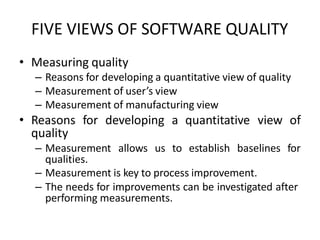 FIVE VIEWS OF SOFTWARE QUALITY
• Measuring quality
– Reasons for developing a quantitative view of quality
– Measurement of user’s view
– Measurement of manufacturing view
• Reasons for developing a quantitative view of
quality
– Measurement allows us to establish baselines for
qualities.
– Measurement is key to process improvement.
– The needs for improvements can be investigated after
performing measurements.
 