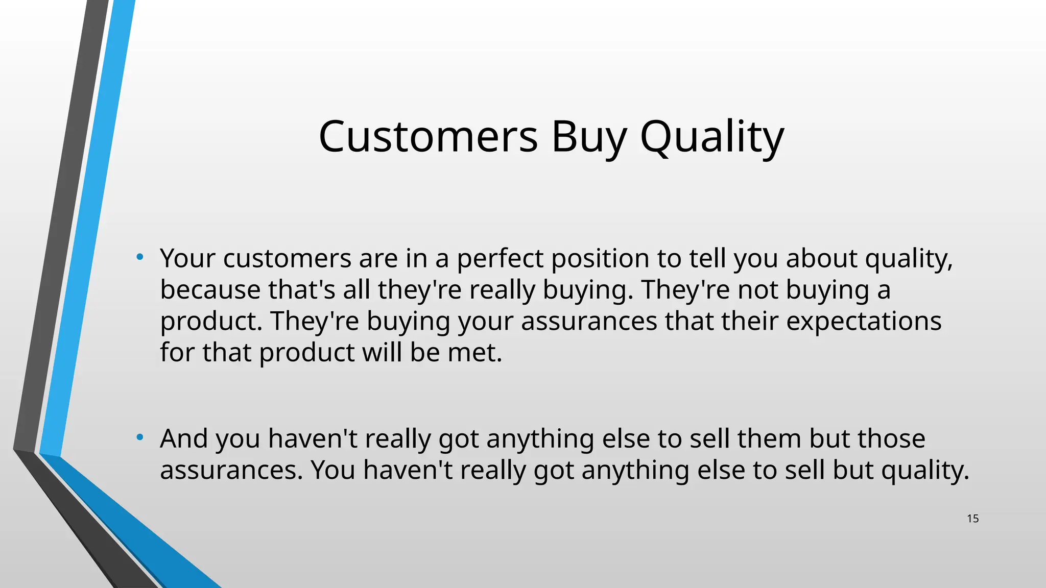 Customers Buy Quality
• Your customers are in a perfect position to tell you about quality,
because that's all they're really buying. They're not buying a
product. They're buying your assurances that their expectations
for that product will be met.
• And you haven't really got anything else to sell them but those
assurances. You haven't really got anything else to sell but quality.
15
 