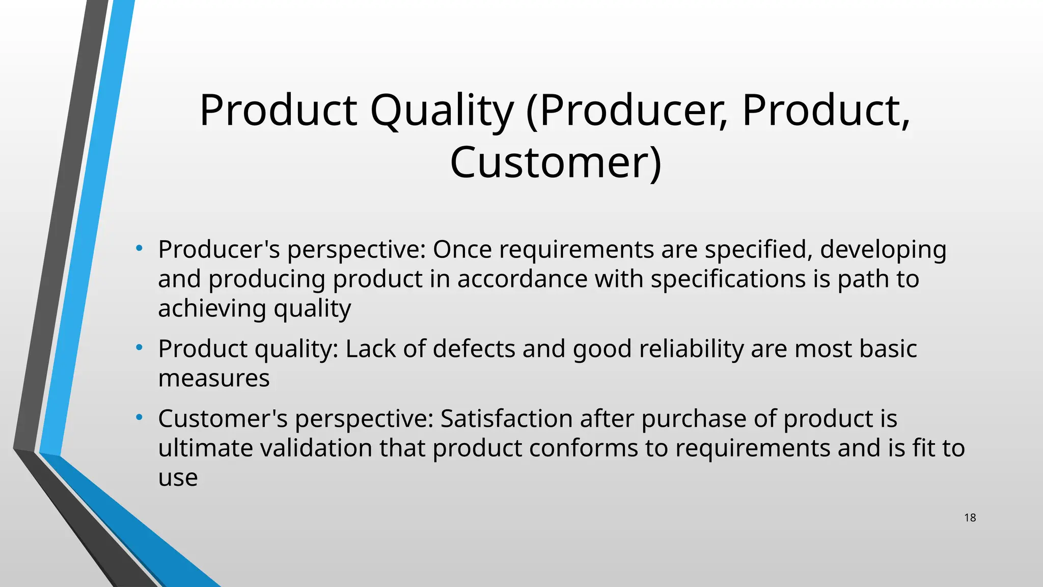 Product Quality (Producer, Product,
Customer)
• Producer's perspective: Once requirements are specified, developing
and producing product in accordance with specifications is path to
achieving quality
• Product quality: Lack of defects and good reliability are most basic
measures
• Customer's perspective: Satisfaction after purchase of product is
ultimate validation that product conforms to requirements and is fit to
use
18
 