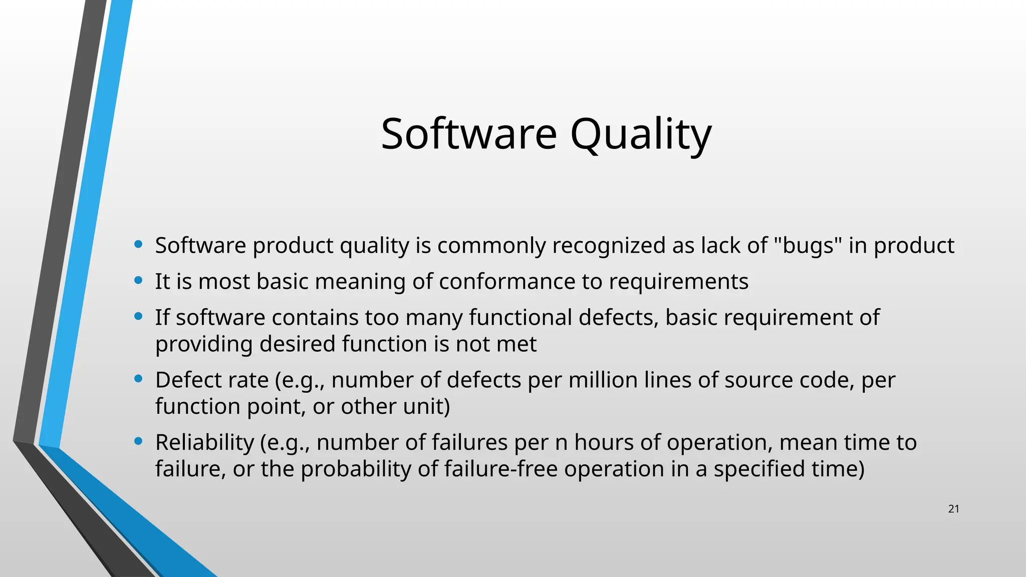 Software Quality
• Software product quality is commonly recognized as lack of "bugs" in product
• It is most basic meaning of conformance to requirements
• If software contains too many functional defects, basic requirement of
providing desired function is not met
• Defect rate (e.g., number of defects per million lines of source code, per
function point, or other unit)
• Reliability (e.g., number of failures per n hours of operation, mean time to
failure, or the probability of failure-free operation in a specified time)
21
 