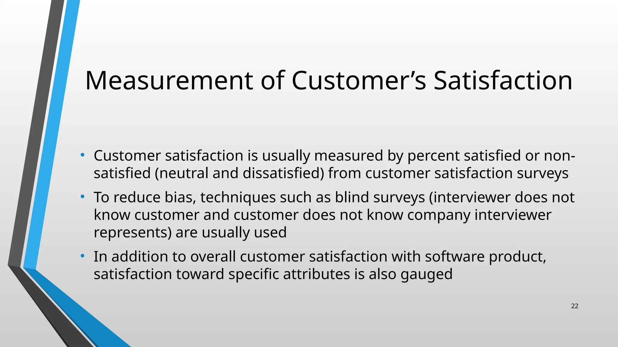 Measurement of Customer’s Satisfaction
• Customer satisfaction is usually measured by percent satisfied or non-
satisfied (neutral and dissatisfied) from customer satisfaction surveys
• To reduce bias, techniques such as blind surveys (interviewer does not
know customer and customer does not know company interviewer
represents) are usually used
• In addition to overall customer satisfaction with software product,
satisfaction toward specific attributes is also gauged
22
 