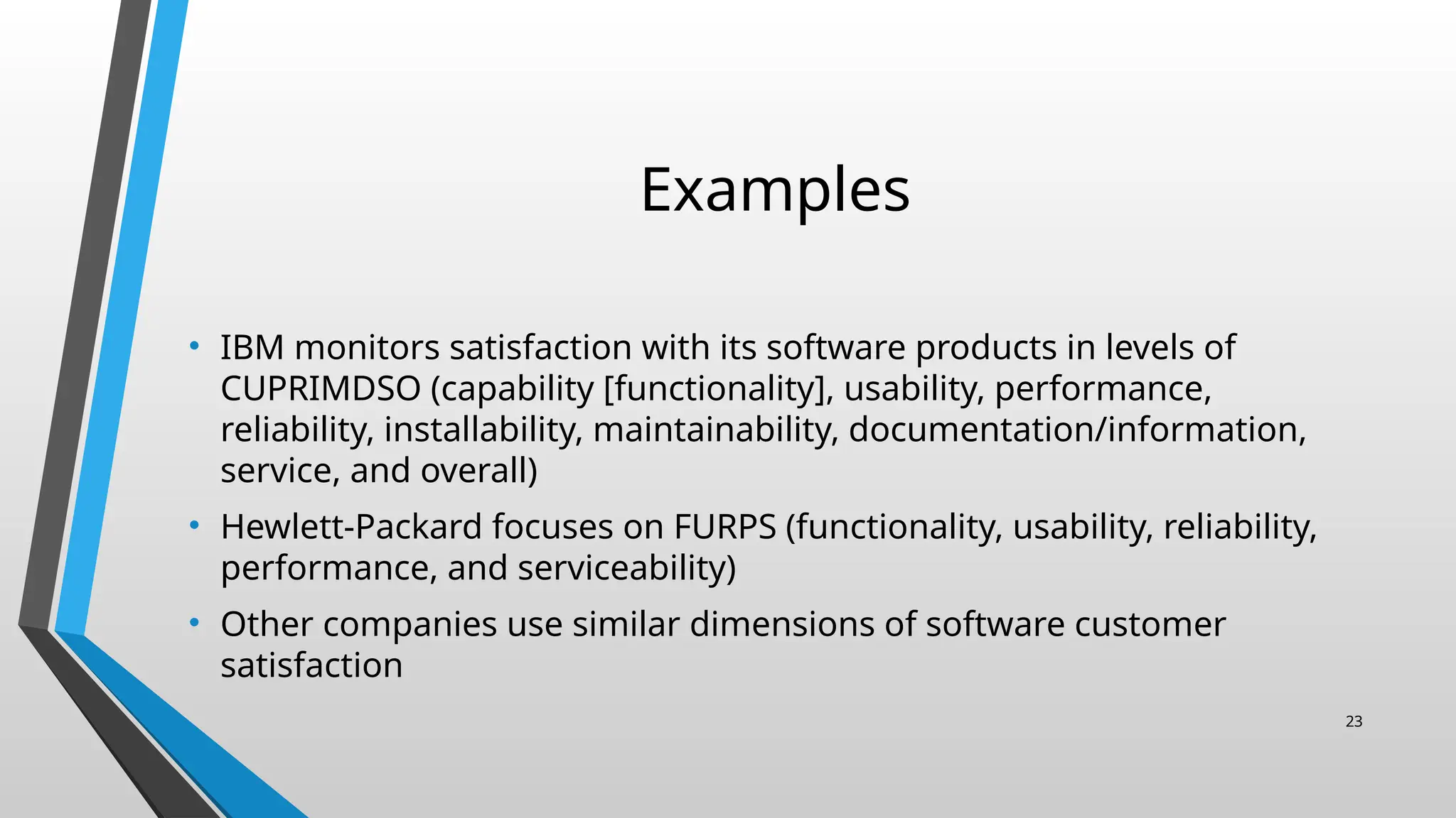 Examples
• IBM monitors satisfaction with its software products in levels of
CUPRIMDSO (capability [functionality], usability, performance,
reliability, installability, maintainability, documentation/information,
service, and overall)
• Hewlett-Packard focuses on FURPS (functionality, usability, reliability,
performance, and serviceability)
• Other companies use similar dimensions of software customer
satisfaction
23
 