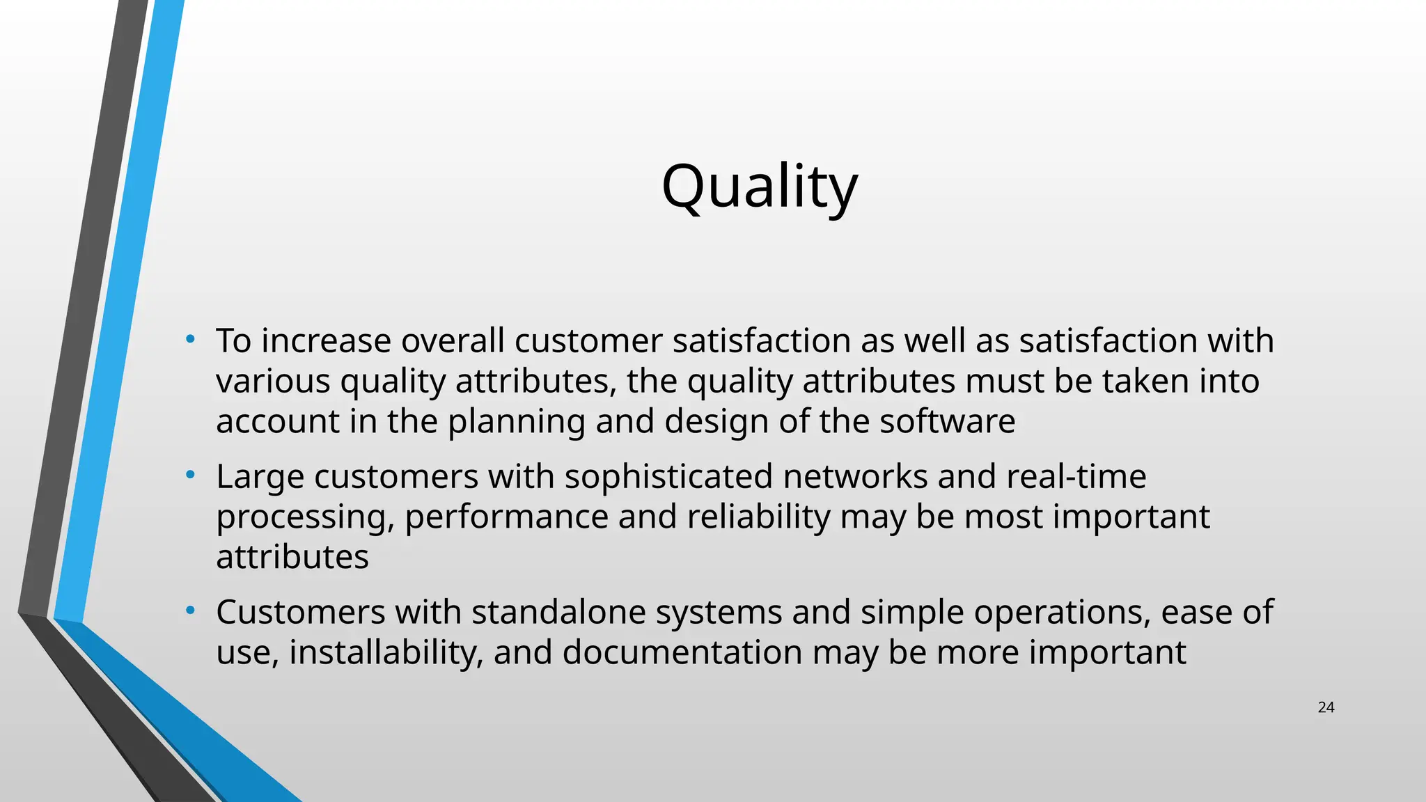 Quality
• To increase overall customer satisfaction as well as satisfaction with
various quality attributes, the quality attributes must be taken into
account in the planning and design of the software
• Large customers with sophisticated networks and real-time
processing, performance and reliability may be most important
attributes
• Customers with standalone systems and simple operations, ease of
use, installability, and documentation may be more important
24
 
