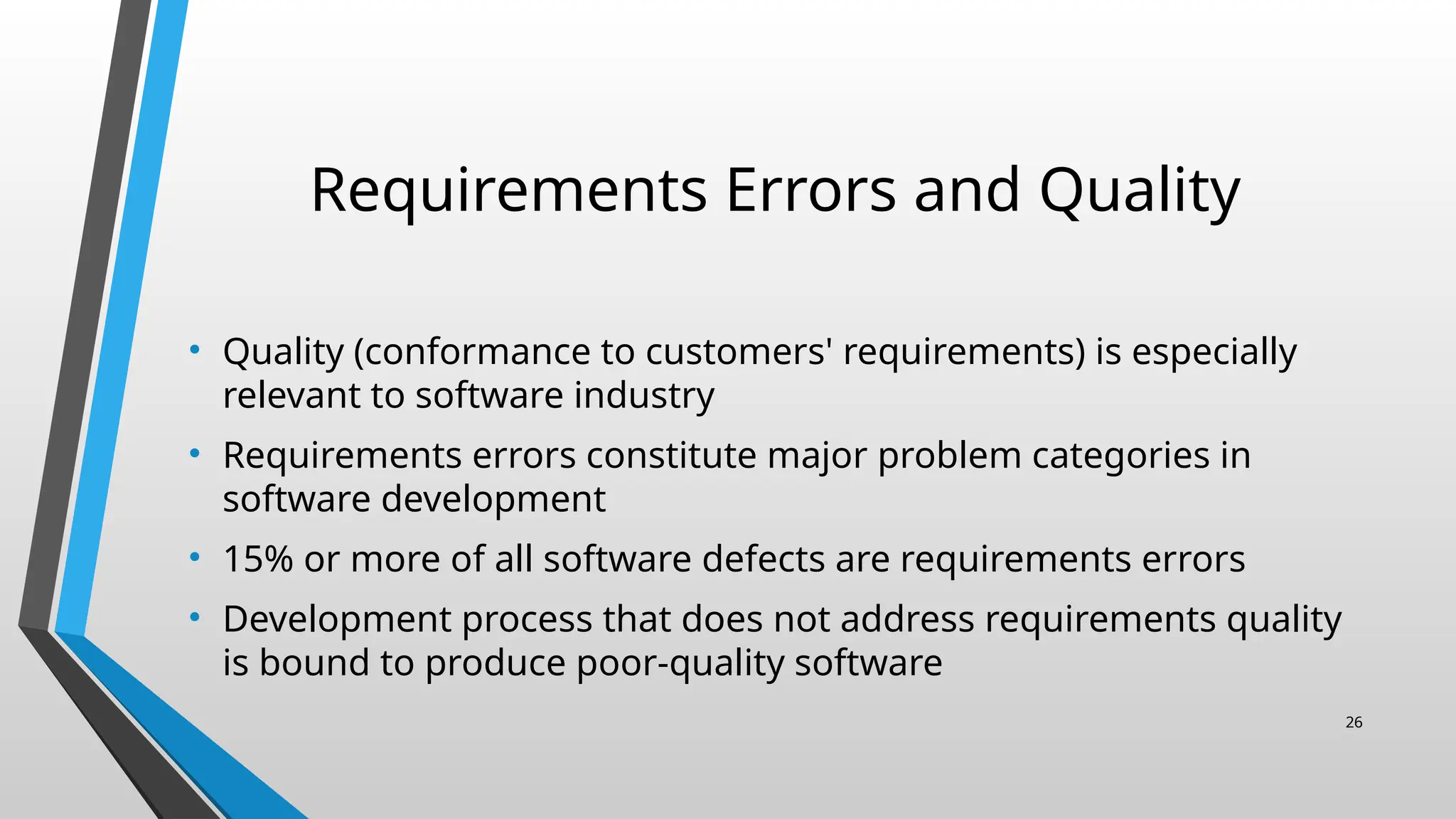 Requirements Errors and Quality
• Quality (conformance to customers' requirements) is especially
relevant to software industry
• Requirements errors constitute major problem categories in
software development
• 15% or more of all software defects are requirements errors
• Development process that does not address requirements quality
is bound to produce poor-quality software
26
 