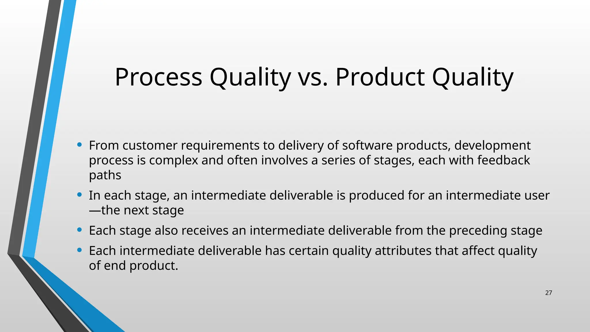 Process Quality vs. Product Quality
• From customer requirements to delivery of software products, development
process is complex and often involves a series of stages, each with feedback
paths
• In each stage, an intermediate deliverable is produced for an intermediate user
—the next stage
• Each stage also receives an intermediate deliverable from the preceding stage
• Each intermediate deliverable has certain quality attributes that affect quality
of end product.
27
 