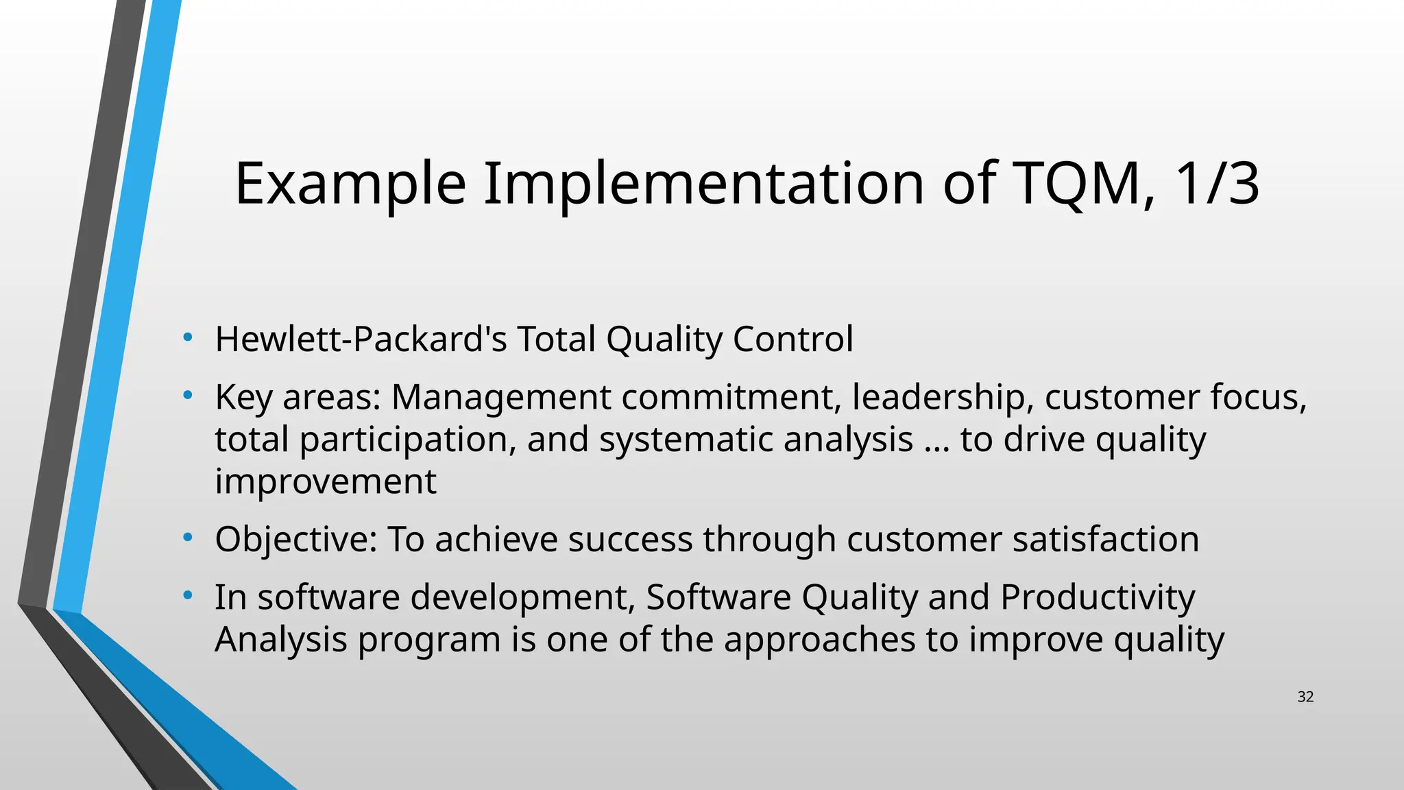 Example Implementation of TQM, 1/3
• Hewlett-Packard's Total Quality Control
• Key areas: Management commitment, leadership, customer focus,
total participation, and systematic analysis … to drive quality
improvement
• Objective: To achieve success through customer satisfaction
• In software development, Software Quality and Productivity
Analysis program is one of the approaches to improve quality
32
 