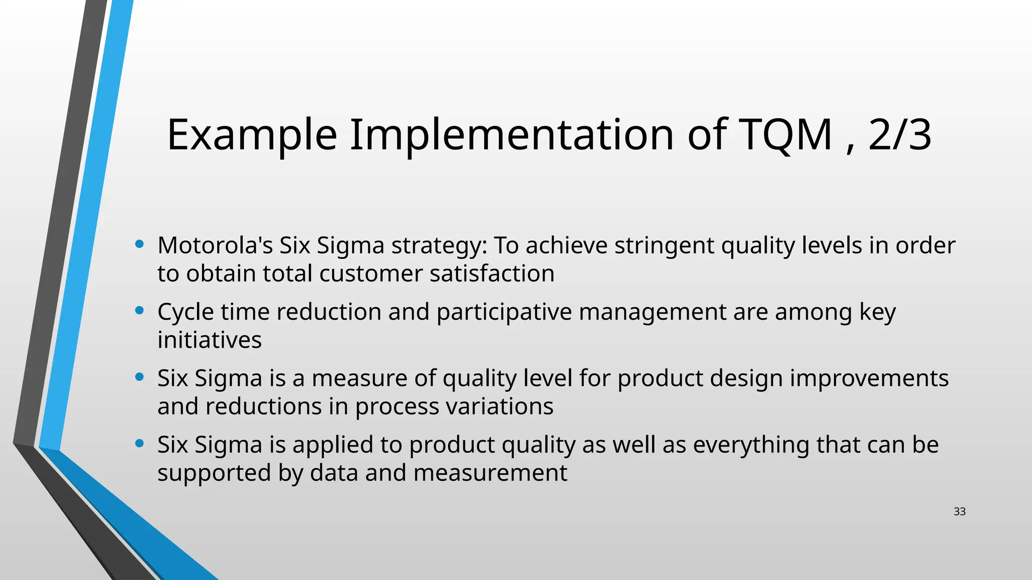 Example Implementation of TQM , 2/3
• Motorola's Six Sigma strategy: To achieve stringent quality levels in order
to obtain total customer satisfaction
• Cycle time reduction and participative management are among key
initiatives
• Six Sigma is a measure of quality level for product design improvements
and reductions in process variations
• Six Sigma is applied to product quality as well as everything that can be
supported by data and measurement
33
 