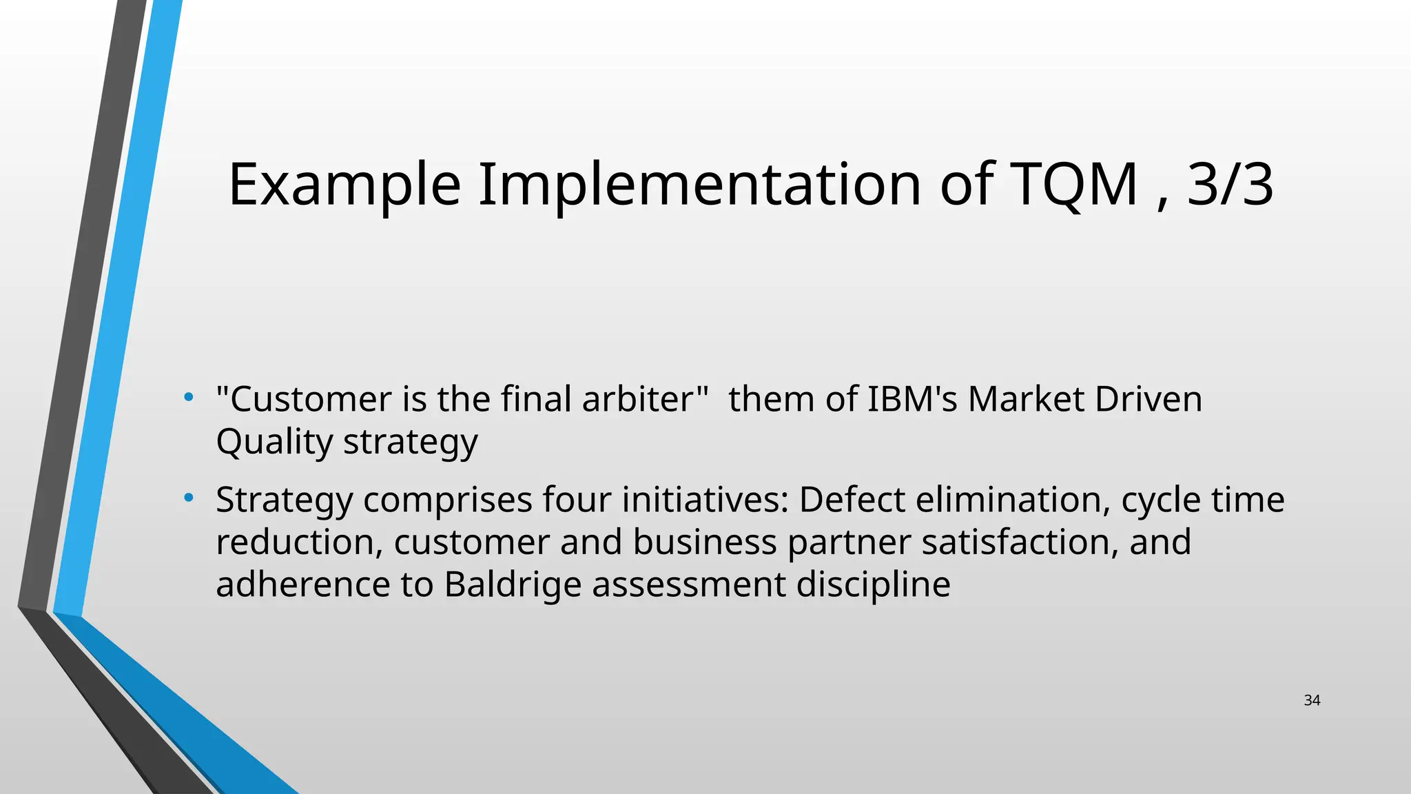 Example Implementation of TQM , 3/3
• "Customer is the final arbiter" them of IBM's Market Driven
Quality strategy
• Strategy comprises four initiatives: Defect elimination, cycle time
reduction, customer and business partner satisfaction, and
adherence to Baldrige assessment discipline
34
 