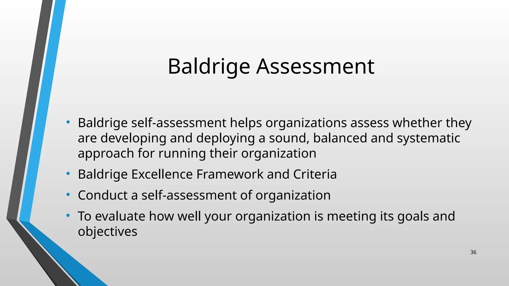 Baldrige Assessment
• Baldrige self-assessment helps organizations assess whether they
are developing and deploying a sound, balanced and systematic
approach for running their organization
• Baldrige Excellence Framework and Criteria
• Conduct a self-assessment of organization
• To evaluate how well your organization is meeting its goals and
objectives
36
 