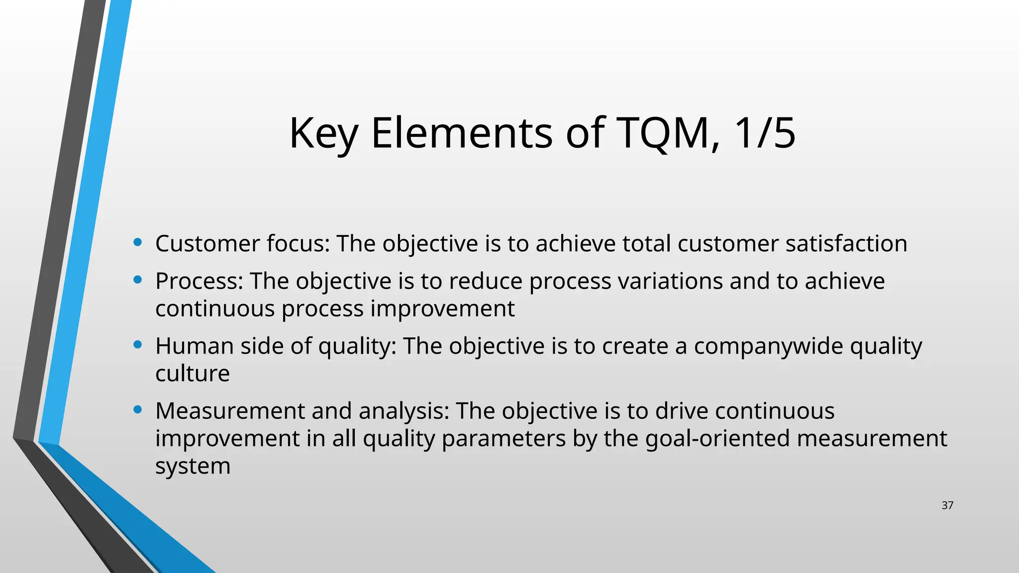 Key Elements of TQM, 1/5
• Customer focus: The objective is to achieve total customer satisfaction
• Process: The objective is to reduce process variations and to achieve
continuous process improvement
• Human side of quality: The objective is to create a companywide quality
culture
• Measurement and analysis: The objective is to drive continuous
improvement in all quality parameters by the goal-oriented measurement
system
37
 