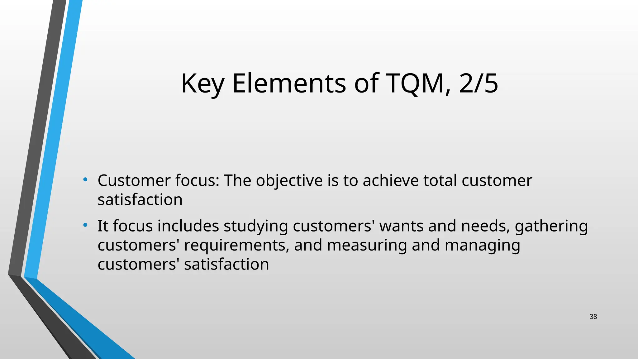 Key Elements of TQM, 2/5
• Customer focus: The objective is to achieve total customer
satisfaction
• It focus includes studying customers' wants and needs, gathering
customers' requirements, and measuring and managing
customers' satisfaction
38
 