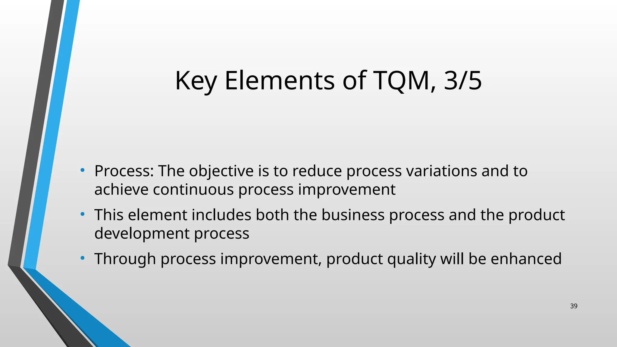 Key Elements of TQM, 3/5
• Process: The objective is to reduce process variations and to
achieve continuous process improvement
• This element includes both the business process and the product
development process
• Through process improvement, product quality will be enhanced
39
 