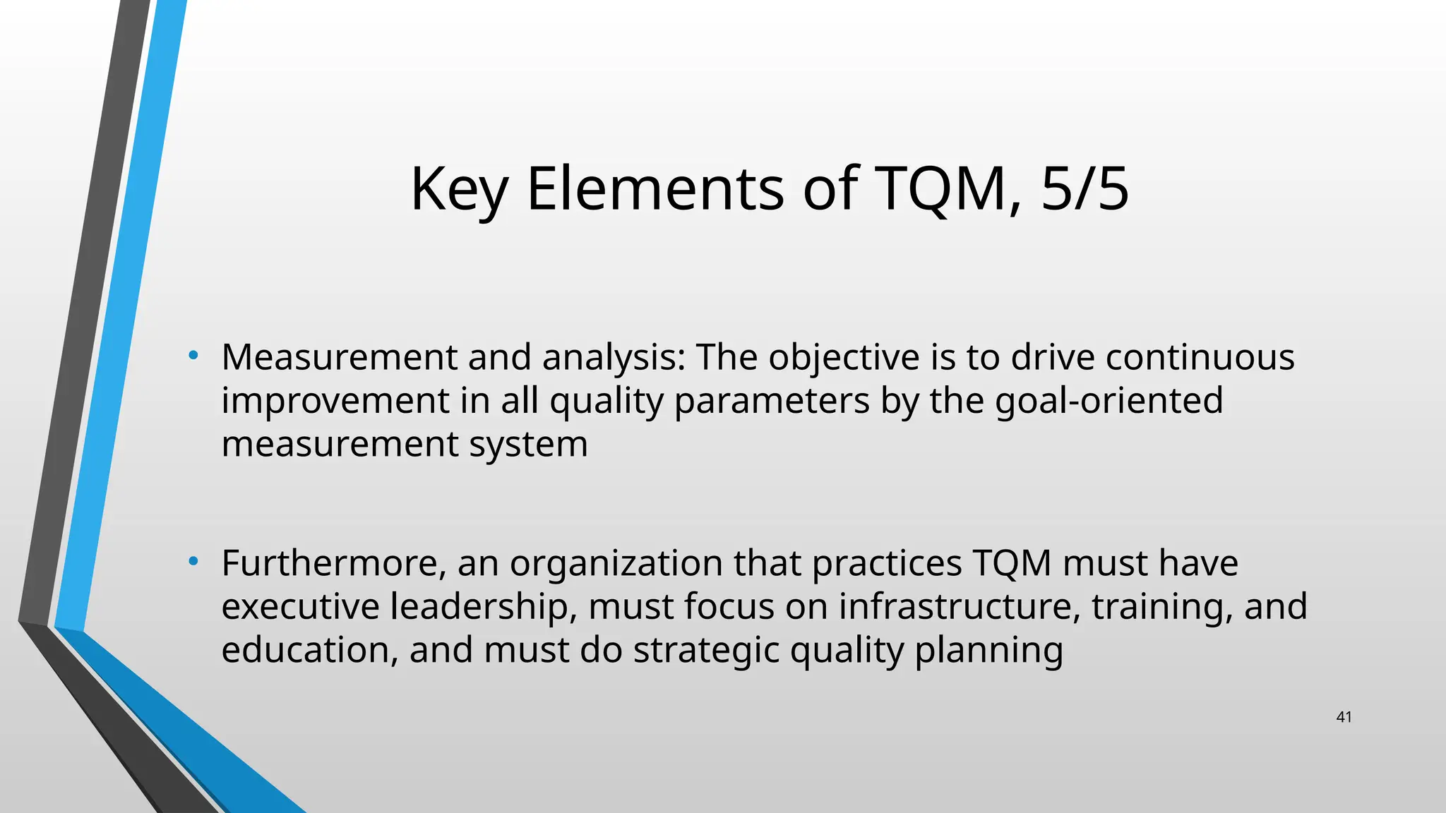 Key Elements of TQM, 5/5
• Measurement and analysis: The objective is to drive continuous
improvement in all quality parameters by the goal-oriented
measurement system
• Furthermore, an organization that practices TQM must have
executive leadership, must focus on infrastructure, training, and
education, and must do strategic quality planning
41
 