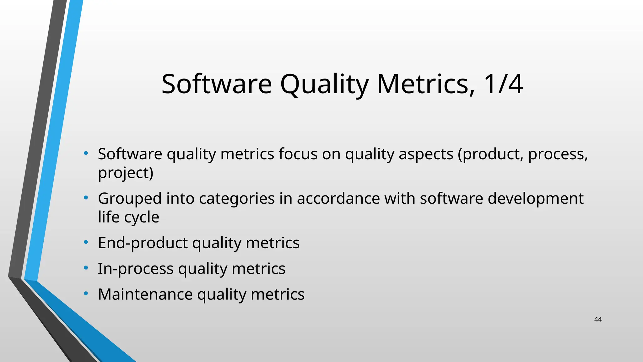 Software Quality Metrics, 1/4
• Software quality metrics focus on quality aspects (product, process,
project)
• Grouped into categories in accordance with software development
life cycle
• End-product quality metrics
• In-process quality metrics
• Maintenance quality metrics
44
 
