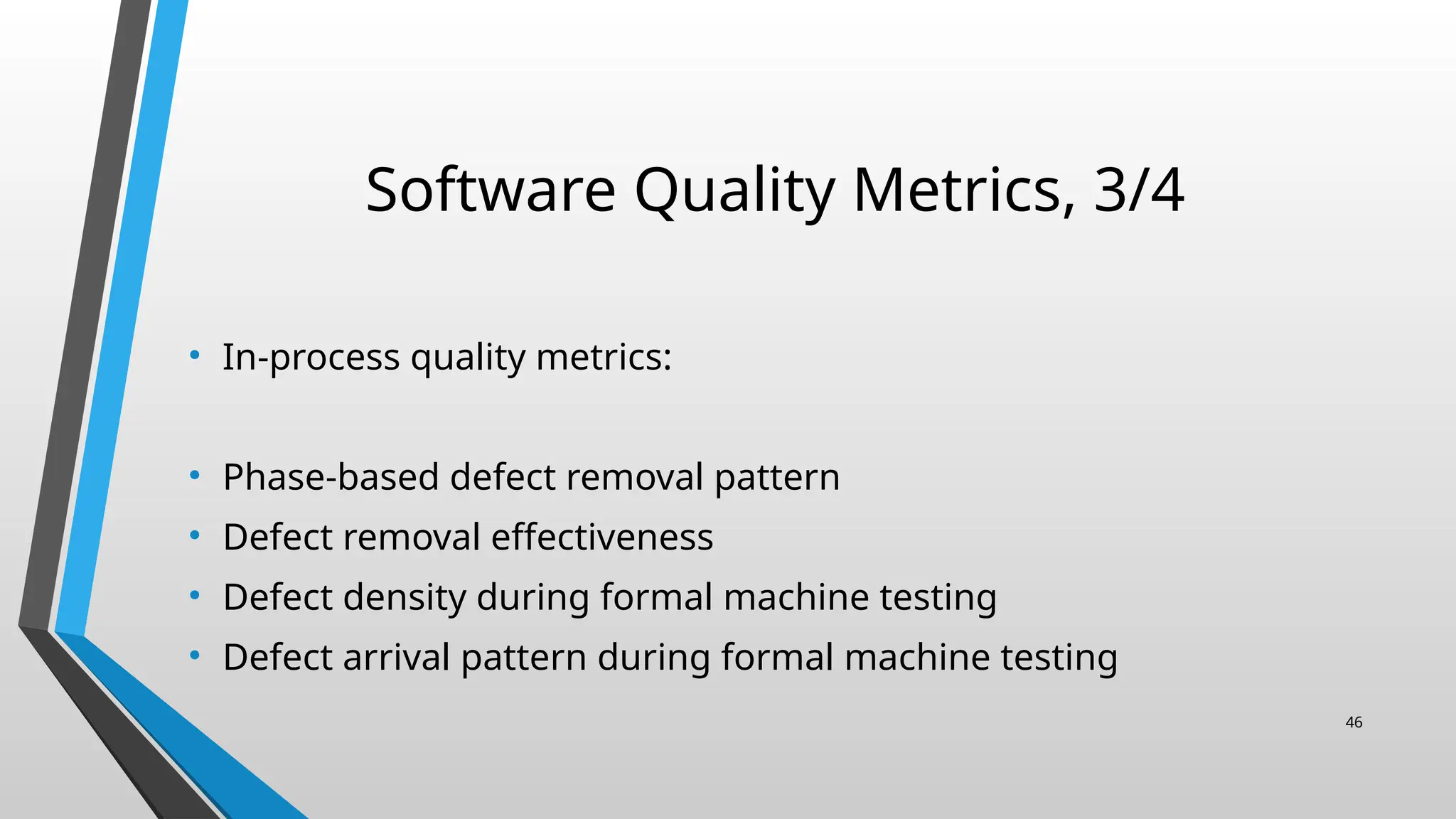 Software Quality Metrics, 3/4
• In-process quality metrics:
• Phase-based defect removal pattern
• Defect removal effectiveness
• Defect density during formal machine testing
• Defect arrival pattern during formal machine testing
46
 