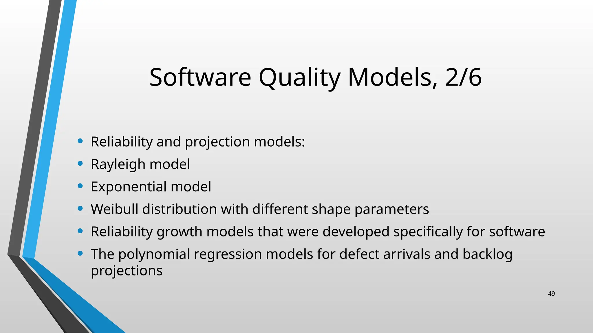 Software Quality Models, 2/6
• Reliability and projection models:
• Rayleigh model
• Exponential model
• Weibull distribution with different shape parameters
• Reliability growth models that were developed specifically for software
• The polynomial regression models for defect arrivals and backlog
projections
49
 