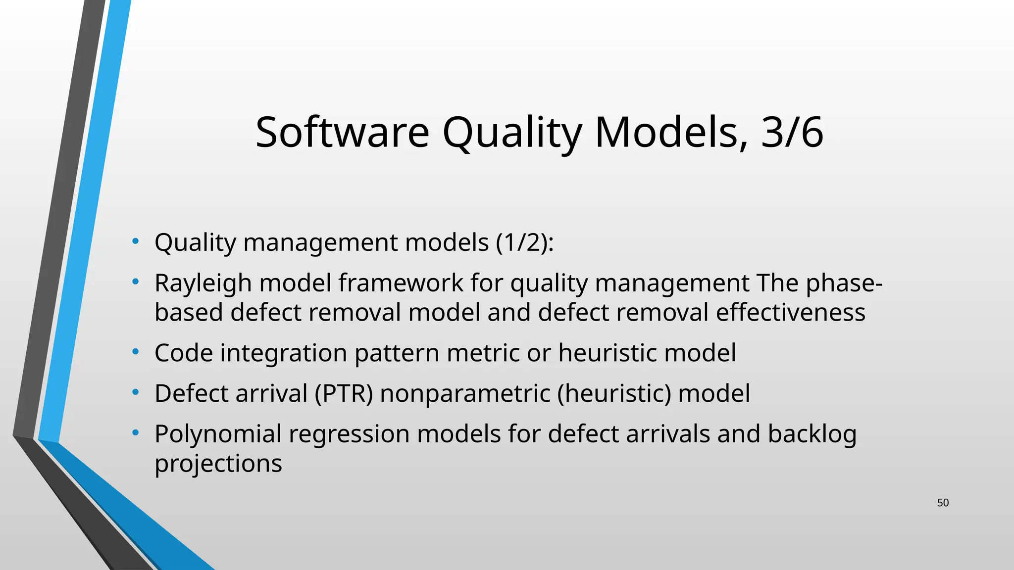 Software Quality Models, 3/6
• Quality management models (1/2):
• Rayleigh model framework for quality management The phase-
based defect removal model and defect removal effectiveness
• Code integration pattern metric or heuristic model
• Defect arrival (PTR) nonparametric (heuristic) model
• Polynomial regression models for defect arrivals and backlog
projections
50
 