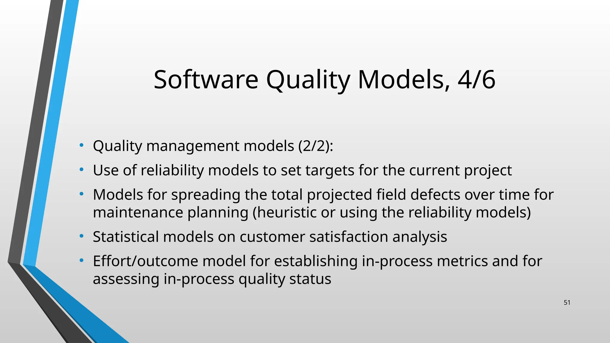 Software Quality Models, 4/6
• Quality management models (2/2):
• Use of reliability models to set targets for the current project
• Models for spreading the total projected field defects over time for
maintenance planning (heuristic or using the reliability models)
• Statistical models on customer satisfaction analysis
• Effort/outcome model for establishing in-process metrics and for
assessing in-process quality status
51
 