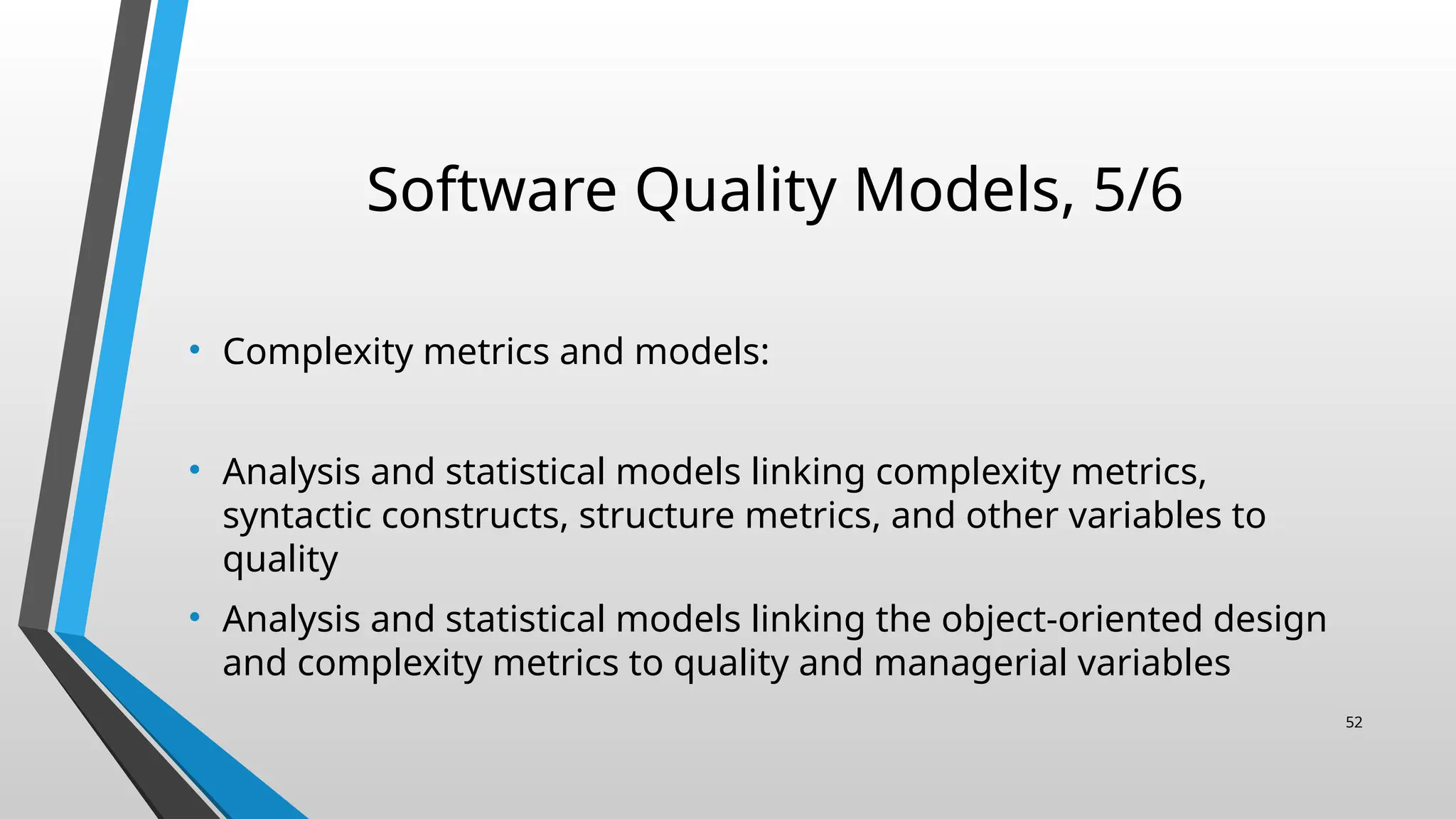 Software Quality Models, 5/6
• Complexity metrics and models:
• Analysis and statistical models linking complexity metrics,
syntactic constructs, structure metrics, and other variables to
quality
• Analysis and statistical models linking the object-oriented design
and complexity metrics to quality and managerial variables
52
 