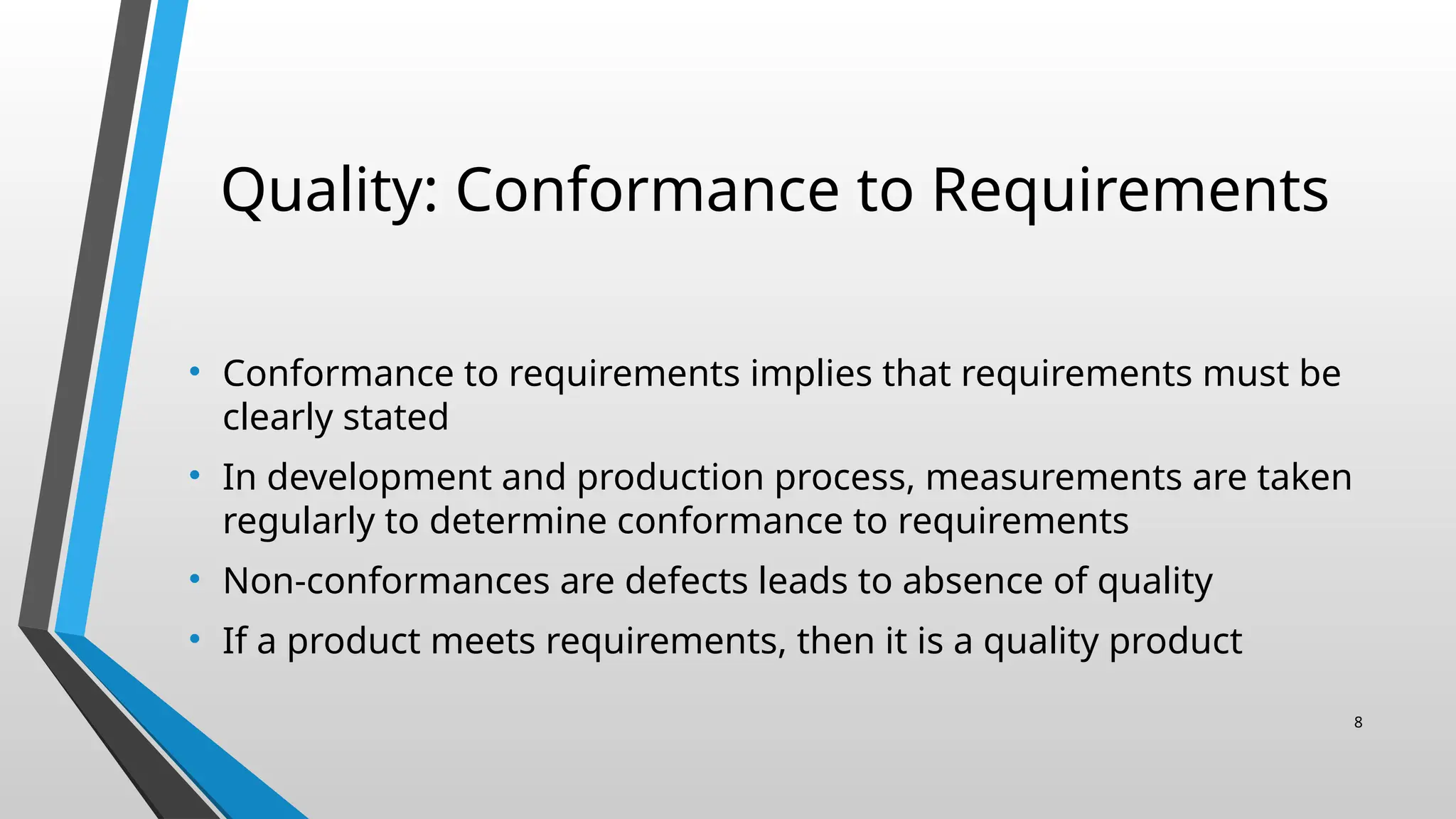 Quality: Conformance to Requirements
• Conformance to requirements implies that requirements must be
clearly stated
• In development and production process, measurements are taken
regularly to determine conformance to requirements
• Non-conformances are defects leads to absence of quality
• If a product meets requirements, then it is a quality product
8
 