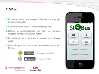 Cas d’estudi: Palafrugell
StQ Bus
Consulta l’oferta de transport públic del municipi, per
línies i per parades
Consulta horari previst i horari en temps real
Utilitza la geolocalització per triar les parades
properes al mòbil i consultar horaris
Consulta el mapa de línies i parades amb Google
Maps
Aplicació gratuïta disponible per telèfons Android i
iPhone
A finals set-2013
Disponible 1-set-2013
 
