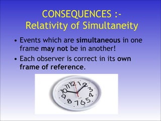 CONSEQUENCES :- Relativity of Simultaneity Events which are  simultaneous  in one frame  may   not  be in another! Each observer is correct in its   own   frame of reference . 