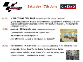 Saturday   17th June 09.30:     «  BARCELONA CITY TOUR  » ( meeting in the hall of the hotel) S pecialized guides will drive us around the most typical places of the city in a open  roof less doble decker : Sagrada Familia, Parc Guell, Cathedral, … don’t forget to  bring your camera…. 13.30:   Lunch at  «  El Cangrejo Loco  »  (www.elcangrejoloco.com) Typical spanish restaurant at the Olympic Port:  We will taste a delicious paella ! Free afternoon: …. want to have fun at the beach???? 20.00:   Gala Dinner at  «  Casa Battlo  »  (www.casabattlo.es) ( meeting in the hall of the hotel) Designed by Antoni Gaudí for the Battló family, the Casa Battlo  is more than a building, it is a legend of art and the masterpiece   of Antoni Gaudí. -> Dress code is smart / casual   
