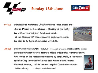 Sunday   18th June 07.00:   Departure to Montmelo Circuit where it takes places the   « Gran Premi de Catalunya ».  Meeting at the lobby. We will serve breakfast, lunch and snacks   at the Cinzano VIP Village located in the race track. We plan to be back at the Hotel  at 18.00. 20.00:   Dinner at the rest aurant  « AROLA »  (www.arola-arts.com)  ( meeting at the lobby) During the dinner we will attend a magic traditional Flamenco show. Few words on the restaurant: Opened by Sergi Arola, a top-notch spanish Chef (awarded with two Star Michelin and several  National Awards,  this is the most stylish Catalan restaurant   in Barcelona) -> Dress code is casual 