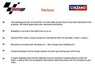 Various The meeting point for all activities is at the lobby of the hotel at the time indicated in the program. We would appreciate your maximum punctuality. Breakfast is served in the hotel from xx to xx General Dress code is casual except for Casa Battlo diner on Saturday ( smart / casual ) Barcelona is located near the beach so .. Don’t forget your bathing suit ! Cinzano hostesses will be always present to assist you during your entire stay A major shopping mall and the nightlife area are located at walking distance from the hotel: A map of the city and general information about Barcelona will be available on your room . 