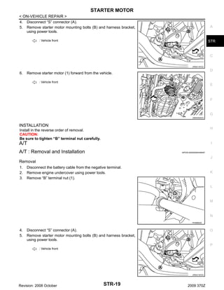 STARTER MOTOR
< ON-VEHICLE REPAIR >
4. Disconnect “S” connector (A).
5. Remove starter motor mounting bolts (B) and harness bracket,
using power tools.

A

: Vehicle front

STR

C
JPBIA1187ZZ

6.

D

Remove starter motor (1) forward from the vehicle.
: Vehicle front

E

F

G
JSBIA0040ZZ

INSTALLATION
Install in the reverse order of removal.
CAUTION:
Be sure to tighten “B” terminal nut carefully.

H

A/T

I

A/T : Removal and Installation

INFOID:0000000004458487

J

Removal
1.
2.
3.

Disconnect the battery cable from the negative terminal.
Remove engine undercover using power tools.
Remove “B” terminal nut (1).

K

L

M

N
PKIB8802E

4.
5.

Disconnect “S” connector (A).
Remove starter motor mounting bolts (B) and harness bracket,
using power tools.

O

P
: Vehicle front

JPBIA1187ZZ

Revision: 2008 October

STR-19

2009 370Z

 