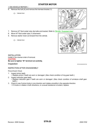 STARTER MOTOR
< ON-VEHICLE REPAIR >
6. Remove the bolt (A) and remove the harness bracket (1).
: Vehicle front

JSBIA0011ZZ

7.
8.
9.

Remove A/T fluid cooler tube clip bolts and bracket. Refer to TM-295, "Exploded View".
Move A/T fluid cooler tube (1) downward.
Remove starter motor (2) forward from the vehicle.
: Vehicle front

JSBIA0041ZZ

INSTALLATION
Install in the reverse order of removal.
CAUTION:
Be sure to tighten “B” terminal nut carefully.

Inspection

INFOID:0000000004457490

INSPECTION AFTER DISASSEMBLY
Pinion/Clutch Check

1.
2.

3.

Inspect pinion teeth.
• Replace pinion if teeth are worn or damaged. (Also check condition of ring gear teeth.)
Inspect reduction gear teeth.
• Replace reduction gear if teeth are worn or damaged. (Also check condition of armature shaft gear
teeth.)
Check to see if pinion locks in one direction and rotates smoothly in the opposite direction.
• If it locks or rotates in both directions, or unusual resistance is evident, replace.

Revision: 2008 October

STR-20

2009 370Z

 
