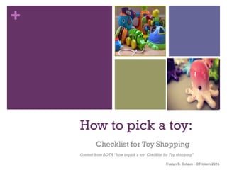 + 
How to pick a toy: 
Checklist for Toy Shopping 
Content from AOTA “How to pick a toy: Checklist for Toy shopping” 
Evelyn S. Octavo - OT Intern 2015 
 