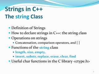 Strings in C++
The string Class
 Definition of Strings
 How to declare strings in C++: the string class
 Operations on strings
 Concatenation, comparison operators, and [ ]
 Functions of the string class
 length, size, empty,
 insert, substr, replace, erase, clear, find
 Useful char functions in the C library <ctype.h>
1
 