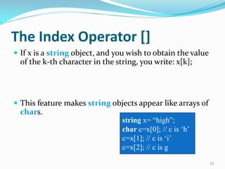The Index Operator []
 If x is a string object, and you wish to obtain the value
of the k-th character in the string, you write: x[k];
 This feature makes string objects appear like arrays of
chars.
12
string x= “high”;
char c=x[0]; // c is „h‟
c=x[1]; // c is „i‟
c=x[2]; // c is g
 